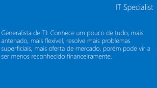 Generalista de TI: Conhece um pouco de tudo, mais
antenado, mais flexível, resolve mais problemas
superficiais, mais oferta de mercado, porém pode vir a
ser menos reconhecido financeiramente.
IT Specialist
 