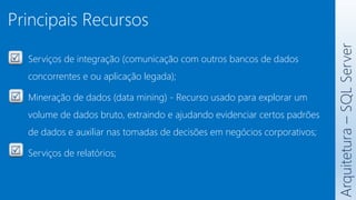 Principais Recursos
Serviços de integração (comunicação com outros bancos de dados
concorrentes e ou aplicação legada);
Mineração de dados (data mining) - Recurso usado para explorar um
volume de dados bruto, extraindo e ajudando evidenciar certos padrões
de dados e auxiliar nas tomadas de decisões em negócios corporativos;
Serviços de relatórios;
Arquitetura
–
SQL
Server
 