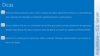 Arquitetura
–
SQL
Server
Selecione discos exclusivos para o LOG e arquivo de dados, dessa forma temos um canal dedicado
para cada tipo de transação aumentando significativamente a performance;
Nunca instale o SQL em um controlador de domínio pois pode acarretar problemas de segurança;
Sempre faça backup de todos os bancos antes de aplicar um patch ou update do MSSQLSERVER;
Mantenha a credencial SA inativa caso utilize o método "Windows Authentication" ao conectar no
banco de dados.
Dicas
 