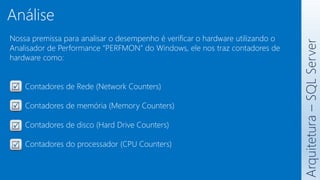 Nossa premissa para analisar o desempenho é verificar o hardware utilizando o
Analisador de Performance “PERFMON” do Windows, ele nos traz contadores de
hardware como:
Contadores de Rede (Network Counters)
Contadores de memória (Memory Counters)
Contadores de disco (Hard Drive Counters)
Contadores do processador (CPU Counters)
Arquitetura
–
SQL
Server
Análise
 