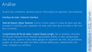 À partir dos contadores, devemos buscar informações do seguintes subcontadores:
Interface de rede / Network Interface
Total de bytes/s | Bytes Total/sec: Como o nome sugere, é a taxa de bytes que são
enviados e recebidos pelo adaptador de rede, esse valor deve ser baixo e não num
pico constante.
Comprimento da fila de saída / output Queue Length: São os pedidos colocados
em fila pelo Network Driver Interface Specification (NDIS). O valor sempre deve
estar em zero, superior à dois existe gargalo no segmento de rede. Tais problemas
podem ser drivers de rede com falha, switches defeituosos, cabeamentos com
ruído, rompidos ou mal feitos.
Arquitetura
–
SQL
Server
Análise
 
