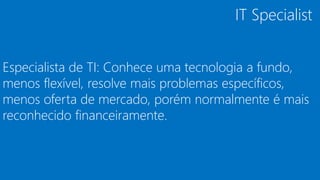 Especialista de TI: Conhece uma tecnologia a fundo,
menos flexível, resolve mais problemas específicos,
menos oferta de mercado, porém normalmente é mais
reconhecido financeiramente.
IT Specialist
 