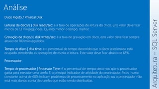 Disco Rígido / Physical Disk
Leituras de disco/s | disk reads/sec: é a taxa de operações de leitura do disco. Este valor deve ficar
menos de 13 milissegundos. Quanto menor o tempo, melhor.
Gravação de disco/s | disk writes/sec: é a taxa de gravação em disco, este valor deve ficar sempre
abaixo de 100 milissegundos.
Tempo de disco | disk time: é o percentual de tempo decorrido que o disco selecionado está
ocupado atendendo as operações de escrita e leitura. Este valor deve ficar abaixo de 65%.
Processador
Tempo de processador | Processor Time: é o percentual de tempo decorrido que o processador
gasta para executar uma tarefa. É o principal indicador de atividade do processador. Picos numa
constante acima de 60% indicam problemas de processamento na aplicação ou o processador não
está mais dando conta das tarefas que estão sendo distribuídas.
Arquitetura
–
SQL
Server
Análise
 