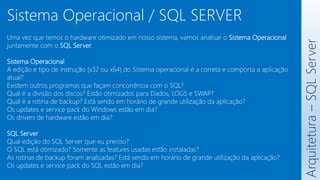 Uma vez que temos o hardware otimizado em nosso sistema, vamos analisar o Sistema Operacional
juntamente com o SQL Server.
Sistema Operacional
A edição e tipo de instrução (x32 ou x64) do Sistema operacional é a correta e comporta a aplicação
atual?
Existem outros programas que façam concorrência com o SQL?
Qual é a divisão dos discos? Estão otimizados para Dados, LOGS e SWAP?
Qual é a rotina de backup? Está sendo em horário de grande utilização da aplicação?
Os updates e service pack do Windows estão em dia?
Os drivers de hardware estão em dia?
SQL Server
Qual edição do SQL Server que eu preciso?
O SQL está otimizado? Somente as features usadas estão instaladas?
As rotinas de backup foram analisadas? Está sendo em horário de grande utilização da aplicação?
Os updates e service pack do SQL estão em dia?
Arquitetura
–
SQL
Server
Sistema Operacional / SQL SERVER
 