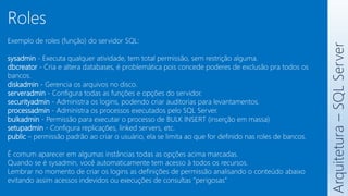 Exemplo de roles (função) do servidor SQL:
sysadmin - Executa qualquer atividade, tem total permissão, sem restrição alguma.
dbcreator - Cria e altera databases, é problemática pois concede poderes de exclusão pra todos os
bancos.
diskadmin - Gerencia os arquivos no disco.
serveradmin - Configura todas as funções e opções do servidor.
securityadmin - Administra os logins, podendo criar auditorias para levantamentos.
processadmin - Administra os processos executados pelo SQL Server.
bulkadmin - Permissão para executar o processo de BULK INSERT (inserção em massa)
setupadmin - Configura replicações, linked servers, etc.
public – permissão padrão ao criar o usuário, ela se limita ao que for definido nas roles de bancos.
É comum aparecer em algumas instâncias todas as opções acima marcadas.
Quando se é sysadmin, você automaticamente tem acesso à todos os recursos.
Lembrar no momento de criar os logins as definições de permissão analisando o conteúdo abaixo
evitando assim acessos indevidos ou execuções de consultas “perigosas”
Arquitetura
–
SQL
Server
Roles
 