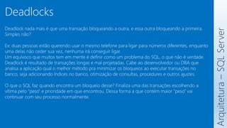 Deadlock nada mais é que uma transação bloqueando a outra, e essa outra bloqueando a primeira.
Simples não?
Ex: duas pessoas estão querendo usar o mesmo telefone para ligar para números diferentes, enquanto
uma delas não ceder sua vez, nenhuma irá conseguir ligar.
Um equívoco que muitos tem em mente é definir como um problema do SQL, o que não é verdade.
Deadlock é resultado de transações longas e mal projetadas. Cabe ao desenvolvedor ou DBA que
analisa a aplicação qual o melhor método pra minimizar os bloqueios ao executar transações no
banco, seja adicionando índices no banco, otimização de consultas, procedures e outros ajustes.
O que o SQL faz quando encontra um bloqueio desse? Finaliza uma das transações escolhendo a
vítima pelo "peso" e prioridade em que encontrou. Dessa forma a que contém maior "peso" vai
continuar com seu processo normalmente.
Arquitetura
–
SQL
Server
Deadlocks
 