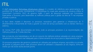ITIL
O ITIL™ (Information Technology Infrastructure Library) é o modelo de referência para gerenciamento de
processos de TI mais aceito mundialmente. A metodologia foi criada pela secretaria de comércio (Office of
Government Commerce, OGC) do governo Inglês, a partir de pesquisas realizadas por Consultores,
Especialistas e Doutores, para desenvolver as melhores práticas para a gestão da área de TI nas empresas
privadas e públicas.
O foco deste modelo é descrever os processos necessários para gerenciar a infraestrutura de TI
eficientemente e eficazmente de modo a garantir os níveis de serviço acordados com os clientes internos e
externos.
As normas ITIL™ estão documentadas em livros, onde os principais processos e as recomendações das
melhores práticas de TI estão descritas.
Não se trata de uma metodologia e sim de um conjunto de melhores práticas adotadas em várias empresas.
Atualmente é o framework mais adequado para o Gerenciamento de serviços para os departamentos de TI.
Os processos propostos são genéricos, podendo ser utilizados por qualquer empresa, seja pública ou privada,
de grande ou pequeno porte. Estes processos devem ser adotados e adaptados ao seu negócio, tenha em
mente que não existe receita de bolo pronta.
Planejamento
–
ITIL
 