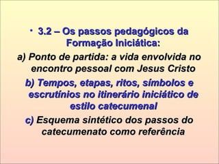 • 3.2 – Os passos pedagógicos da3.2 – Os passos pedagógicos da
Formação Iniciática:Formação Iniciática:
a) Ponto de partida: a vida envolvida noa) Ponto de partida: a vida envolvida no
encontro pessoal com Jesus Cristoencontro pessoal com Jesus Cristo
b) Tempos, etapas, ritos, símbolos eb) Tempos, etapas, ritos, símbolos e
escrutínios no itinerário iniciático deescrutínios no itinerário iniciático de
estilo catecumenalestilo catecumenal
c)c) Esquema sintético dos passos doEsquema sintético dos passos do
catecumenato como referênciacatecumenato como referência
 