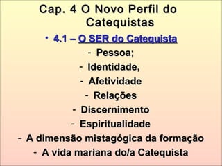 Cap. 4 O Novo Perfil doCap. 4 O Novo Perfil do
CatequistasCatequistas
• 4.1 –4.1 – O SER do CatequistaO SER do Catequista
- Pessoa;Pessoa;
- Identidade,Identidade,
- AfetividadeAfetividade
- RelaçõesRelações
- DiscernimentoDiscernimento
- EspiritualidadeEspiritualidade
- A dimensão mistagógica da formaçãoA dimensão mistagógica da formação
- A vida mariana do/a CatequistaA vida mariana do/a Catequista
 