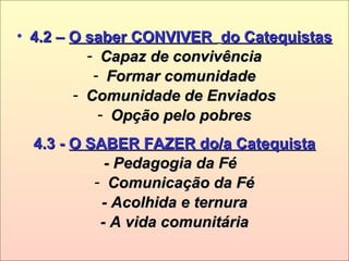 • 4.2 –4.2 – O saber CONVIVERO saber CONVIVER do Catequistasdo Catequistas
- Capaz de convivênciaCapaz de convivência
- Formar comunidadeFormar comunidade
- Comunidade de EnviadosComunidade de Enviados
- Opção pelo pobresOpção pelo pobres
4.3 -4.3 - O SABER FAZER do/a CatequistaO SABER FAZER do/a Catequista
- Pedagogia da Fé- Pedagogia da Fé
- Comunicação da FéComunicação da Fé
- Acolhida e ternura- Acolhida e ternura
- A vida comunitária- A vida comunitária
 