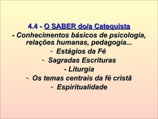 4.4 -4.4 - O SABER do/a CatequistaO SABER do/a Catequista
- Conhecimentos básicos de psicologia,- Conhecimentos básicos de psicologia,
relações humanas, pedagogia...relações humanas, pedagogia...
- Estágios da FéEstágios da Fé
- Sagradas EscriturasSagradas Escrituras
- Liturgia- Liturgia
- Os temas centrais da fé cristãOs temas centrais da fé cristã
- EspiritualidadeEspiritualidade
 