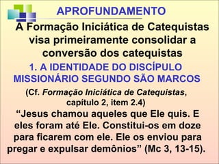 1. A IDENTIDADE DO DISCÍPULO
MISSIONÁRIO SEGUNDO SÃO MARCOS
(Cf. Formação Iniciática de Catequistas,
capítulo 2, item 2.4)
“Jesus chamou aqueles que Ele quis. E
eles foram até Ele. Constitui-os em doze
para ficarem com ele. Ele os enviou para
pregar e expulsar demônios” (Mc 3, 13-15).
A Formação Iniciática de Catequistas
visa primeiramente consolidar a
conversão dos catequistas
APROFUNDAMENTO
 