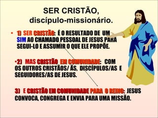 SER CRISTÃO,
discípulo-missionário.
• 1)1) SER CRISTÃOCRISTÃO:: É O RESULTADO DE UM
SIM AO CHAMADO PESSOALCHAMADO PESSOAL DE JESUS PARA
SEGUI-LO E ASSUMIR O QUE ELE PROPÕE.
3)3) E CRISTÃO EM COMUNIDADECRISTÃO EM COMUNIDADE PARA O REINOPARA O REINO:: JESUS
CONVOCA, CONGREGA E ENVIA PARA UMA MISSÃO.
•2)2) MAS CRISTÃOCRISTÃO EM COMUNIDADEEM COMUNIDADE:: COM
OS OUTROS CRISTÃOS/ ÃS, DISCÍPULOS/AS E
SEGUIDORES/AS DE JESUS.
 