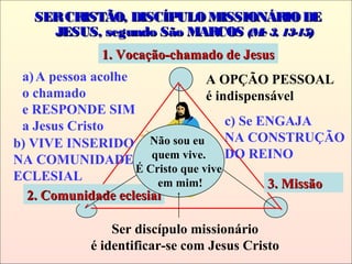SERCRISTÃO, DISCÍPULOMISSIONÁRIODESERCRISTÃO, DISCÍPULOMISSIONÁRIODE
JESUS, segundo São MARCOSJESUS, segundo São MARCOS (Mc 3, 13-15)(Mc 3, 13-15)
2. Comunidade eclesial2. Comunidade eclesial
3. Missão3. Missão
1. Vocação-chamado de Jesus1. Vocação-chamado de Jesus
Não sou eu
quem vive.
É Cristo que vive
em mim!
Ser discípulo missionário
é identificar-se com Jesus Cristo
a)A pessoa acolhe
o chamado
e RESPONDE SIM
a Jesus Cristo
A OPÇÃO PESSOAL
é indispensável
b) VIVE INSERIDO
NA COMUNIDADE
ECLESIAL
c) Se ENGAJA
NA CONSTRUÇÃO
DO REINO
 
