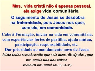 Cabe à Formação, iniciar na vida em comunitária,
com experiências fortes de partilha, ajuda mútua,
participação, responsabilidade, etc.
Dar prioridade ao mandamento novo de Jesus:
Nisto todos reconhecerão que sois meus discípulos, que
vos ameis uns aos outros
como eu vos amo! (Jo 13, 34-35)
Mas, vida cristã não é apenas pessoal,Mas, vida cristã não é apenas pessoal,
ela exigeela exige vida comunitáriavida comunitária
O seguimento de Jesus se desdobra
na fraternidadefraternidade, pois Jesus nos quer,
com ele, em comunidadeem comunidade.
 