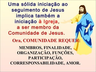 Ora, COMUNIDADE REQUER:
MEMBROS, FINALIDADE,
ORGANIZAÇÃO, FUNÇÕES,
PARTICIPAÇÃO,
CORRESPONSABILIDADE, AMOR.
Uma sólida iniciação ao
seguimento de Jesus
implica também a
iniciação à Igreja,
a ser membro da
Comunidade de Jesus.
 