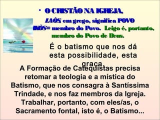 • O CRISTÃONA IGREJA,O CRISTÃONA IGREJA,
LAÒS,LAÒS, emgrego, significa POVOemgrego, significa POVO
LAIKÒSLAIKÒS= membro do Povo.= membro do Povo. Leigo é, portanto,Leigo é, portanto,
membro do Povo de Deus.membro do Povo de Deus.
A Formação de Catequistas precisa
retomar a teologia e a mística do
Batismo, que nos consagra à Santíssima
Trindade, e nos faz membros da Igreja.
Trabalhar, portanto, com eles/as, o
Sacramento fontal, isto é, o Batismo...
É o batismo que nos dá
esta possibilidade, esta
graça.
 