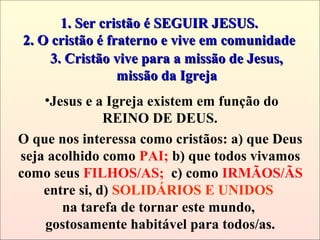 1. Ser cristão é SEGUIR JESUS.1. Ser cristão é SEGUIR JESUS.
2. O cristão é fraterno e vive em comunidade2. O cristão é fraterno e vive em comunidade
O que nos interessa como cristãos: a) que Deus
seja acolhido como PAI; b) que todos vivamos
como seus FILHOS/AS; c) como IRMÃOS/ÃS
entre si, d) SOLIDÁRIOS E UNIDOS
na tarefa de tornar este mundo,
gostosamente habitável para todos/as.
3. Cristão vive para a missão de Jesus,3. Cristão vive para a missão de Jesus,
missão da Igrejamissão da Igreja
•Jesus e a Igreja existem em função do
REINO DE DEUS.
 