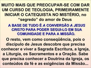 MUITO MAIS QUE PREOCUPAR-SE COM DAR
UM CURSO DE TEOLOGIA, PRIMEIRAMENTE
INICIAR O CATEQUISTA NO MISTÉRIO, no
“segredo” do amor de Deus
A BASE DE TUDO ÉA BASE DE TUDO É A CONVERSÃO A JESUSA CONVERSÃO A JESUS
CRISTOCRISTO PARA PODER SEGUI-LO EM SUAPARA PODER SEGUI-LO EM SUA
COMUNIDADE E PARA A MISSÃO.COMUNIDADE E PARA A MISSÃO.
O resto, vem como conseqüência, pois o
discípulo de Jesus descobre que precisa
conhecer e viver a Sagrada Escritura, a Igreja,
a Liturgia, os Sacramentos e a Oração. Sabe
que precisa conhecer a Doutrina da Igreja, os
conteúdos da fé e as exigências da Missão...
 