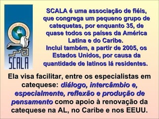SCALA é uma associação de fiéis,SCALA é uma associação de fiéis,
que congrega um pequeno grupo deque congrega um pequeno grupo de
catequetas, por enquanto 35, decatequetas, por enquanto 35, de
quase todos os países da Américaquase todos os países da América
Latina e do Caribe.Latina e do Caribe.
Inclui também, a partir de 2005, osInclui também, a partir de 2005, os
Estados Unidos, por causa daEstados Unidos, por causa da
quantidade de latinos lá residentes.quantidade de latinos lá residentes.
Ela visa facilitar, entre os especialistas emEla visa facilitar, entre os especialistas em
catequese:catequese: diálogo, intercâmbio e,diálogo, intercâmbio e,
especialmente, reflexão e produção deespecialmente, reflexão e produção de
pensamentopensamento como apoio à renovação dacomo apoio à renovação da
catequese na AL, no Caribe e nos EEUU.catequese na AL, no Caribe e nos EEUU.
 