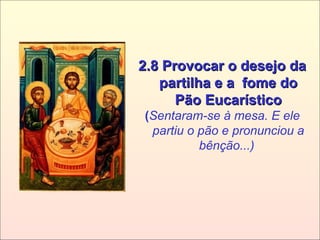 2.8 Provocar o desejo da2.8 Provocar o desejo da
partilha e a fome dopartilha e a fome do
Pão EucarísticoPão Eucarístico
(Sentaram-se à mesa. E ele
partiu o pão e pronunciou a
bênção...)
 