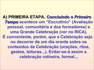 A) PRIMEIRA ETAPAA) PRIMEIRA ETAPA.. Concluindo o PrimeiroConcluindo o Primeiro
TempoTempo acontece um “Escrutínio” (Avaliação
pessoal, comunitária e dos formadores) e
uma Grande Celebração (ver no RICA).
É conveniente, porém, que a Celebração seja
no decorrer de um dia orante sobre os
conteúdos da Celebração (orações, ritos,
gestos, leituras...). Evitar-se-á assim a
celebração rotineira, formal...
 