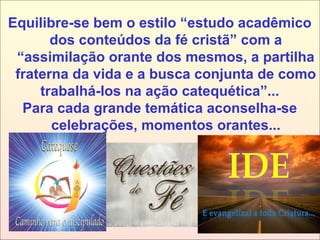 Equilibre-se bem o estilo “estudo acadêmico
dos conteúdos da fé cristã” com a
“assimilação orante dos mesmos, a partilha
fraterna da vida e a busca conjunta de como
trabalhá-los na ação catequética”...
Para cada grande temática aconselha-se
celebrações, momentos orantes...
 