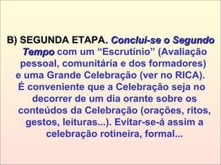 B) SEGUNDA ETAPAB) SEGUNDA ETAPA.. Conclui-se o SegundoConclui-se o Segundo
TempoTempo com um “Escrutínio” (Avaliação
pessoal, comunitária e dos formadores)
e uma Grande Celebração (ver no RICA).
É conveniente que a Celebração seja no
decorrer de um dia orante sobre os
conteúdos da Celebração (orações, ritos,
gestos, leituras...). Evitar-se-á assim a
celebração rotineira, formal...
 