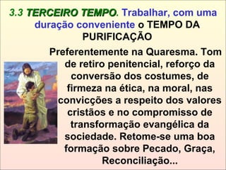 Preferentemente na Quaresma. Tom
de retiro penitencial, reforço da
conversão dos costumes, de
firmeza na ética, na moral, nas
convicções a respeito dos valores
cristãos e no compromisso de
transformação evangélica da
sociedade. Retome-se uma boa
formação sobre Pecado, Graça,
Reconciliação...
3.3 TERCEIRO TEMPOTERCEIRO TEMPO. Trabalhar, com uma
duração conveniente o TEMPO DA
PURIFICAÇÃO
 
