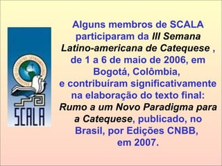 Alguns membros de SCALA
participaram da III Semana
Latino-americana de Catequese ,
de 1 a 6 de maio de 2006, em
Bogotá, Colômbia,
e contribuíram significativamente
na elaboração do texto final:
Rumo a um Novo Paradigma para
a Catequese, publicado, no
Brasil, por Edições CNBB,
em 2007.
 