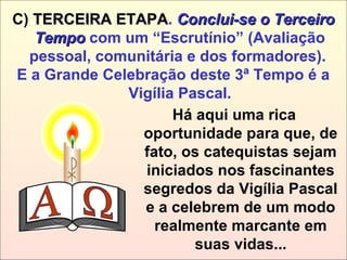Há aqui uma rica
oportunidade para que, de
fato, os catequistas sejam
iniciados nos fascinantes
segredos da Vigília Pascal
e a celebrem de um modo
realmente marcante em
suas vidas...
C) TERCEIRA ETAPATERCEIRA ETAPA. Conclui-se o TerceiroConclui-se o Terceiro
TempoTempo com um “Escrutínio” (Avaliação
pessoal, comunitária e dos formadores).
E a Grande Celebração deste 3ª Tempo é a
Vigília Pascal.
 
