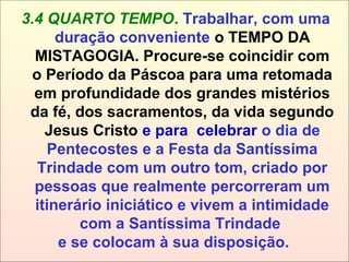 3.4 QUARTO TEMPO. Trabalhar, com uma
duração conveniente o TEMPO DA
MISTAGOGIA. Procure-se coincidir com
o Período da Páscoa para uma retomada
em profundidade dos grandes mistérios
da fé, dos sacramentos, da vida segundo
Jesus Cristo e para celebrar o dia de
Pentecostes e a Festa da Santíssima
Trindade com um outro tom, criado por
pessoas que realmente percorreram um
itinerário iniciático e vivem a intimidade
com a Santíssima Trindade
e se colocam à sua disposição.
 