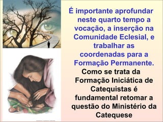 É importante aprofundar
neste quarto tempo a
vocação, a inserção na
Comunidade Eclesial, e
trabalhar as
coordenadas para a
Formação Permanente.
Como se trata da
Formação Iniciática de
Catequistas é
fundamental retomar a
questão do Ministério da
Catequese
 
