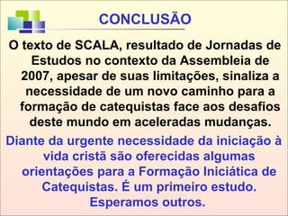 Diante da urgente necessidade da iniciação à
vida cristã são oferecidas algumas
orientações para a Formação Iniciática de
Catequistas. É um primeiro estudo.
Esperamos outros.
CONCLUSÃO
O texto de SCALA, resultado de Jornadas de
Estudos no contexto da Assembleia de
2007, apesar de suas limitações, sinaliza a
necessidade de um novo caminho para a
formação de catequistas face aos desafios
deste mundo em aceleradas mudanças.
 