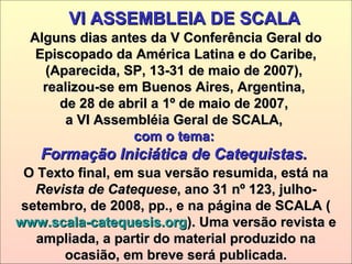 O Texto final, em sua versão resumida, está naO Texto final, em sua versão resumida, está na
Revista de CatequeseRevista de Catequese, ano 31 nº 123, julho-, ano 31 nº 123, julho-
setembro, de 2008, pp., e na página de SCALA (setembro, de 2008, pp., e na página de SCALA (
www.scala-catequesis.orgwww.scala-catequesis.org). Uma versão revista e). Uma versão revista e
ampliada, a partir do material produzido naampliada, a partir do material produzido na
ocasião, em breve será publicada.ocasião, em breve será publicada.
VI ASSEMBLEIA DE SCALAVI ASSEMBLEIA DE SCALA
Alguns dias antes da V Conferência Geral doAlguns dias antes da V Conferência Geral do
Episcopado da América Latina e do Caribe,Episcopado da América Latina e do Caribe,
(Aparecida, SP, 13-31 de maio de 2007),(Aparecida, SP, 13-31 de maio de 2007),
realizou-se em Buenos Aires, Argentina,realizou-se em Buenos Aires, Argentina,
de 28 de abril a 1º de maio de 2007,de 28 de abril a 1º de maio de 2007,
a VI Assembléia Geral de SCALA,a VI Assembléia Geral de SCALA,
com o tema:com o tema:
Formação Iniciática de Catequistas.Formação Iniciática de Catequistas.
 
