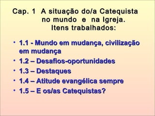Cap. 1 A situação do/a CatequistaCap. 1 A situação do/a Catequista
no mundo e na Igreja.no mundo e na Igreja.
Itens trabalhados:Itens trabalhados:
• 1.1 - Mundo em mudança, civilização1.1 - Mundo em mudança, civilização
em mudançaem mudança
• 1.2 – Desafios-oportunidades1.2 – Desafios-oportunidades
• 1.3 – Destaques1.3 – Destaques
• 1.4 – Atitude evangélica sempre1.4 – Atitude evangélica sempre
• 1.5 – E os/as Catequistas?1.5 – E os/as Catequistas?
 
