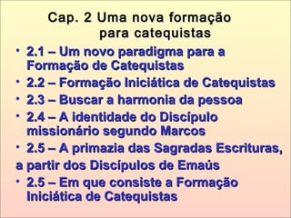 Cap. 2 Uma nova formaçãoCap. 2 Uma nova formação
para catequistaspara catequistas
• 2.1 – Um novo paradigma para a2.1 – Um novo paradigma para a
Formação de CatequistasFormação de Catequistas
• 2.2 – Formação Iniciática de Catequistas2.2 – Formação Iniciática de Catequistas
• 2.3 – Buscar a harmonia da pessoa2.3 – Buscar a harmonia da pessoa
• 2.4 – A identidade do Discípulo2.4 – A identidade do Discípulo
missionário segundo Marcosmissionário segundo Marcos
• 2.5 – A primazia das Sagradas Escrituras,2.5 – A primazia das Sagradas Escrituras,
a partir dos Discípulos de Emaúsa partir dos Discípulos de Emaús
• 2.5 – Em que consiste a Formação2.5 – Em que consiste a Formação
Iniciática de CatequistasIniciática de Catequistas
 