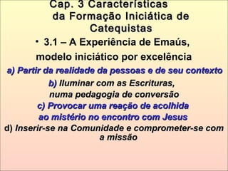 Cap. 3 CaracterísticasCap. 3 Características
da Formação Iniciática deda Formação Iniciática de
CatequistasCatequistas
• 3.1 – A Experiência de Emaús,
modelo iniciático por excelência
a) Partir da realidade da pessoas e de seu contextoa) Partir da realidade da pessoas e de seu contexto
b)b) Iluminar com as Escrituras,Iluminar com as Escrituras,
numa pedagogia de conversãonuma pedagogia de conversão
c) Provocar uma reação de acolhidac) Provocar uma reação de acolhida
ao mistério no encontro com Jesusao mistério no encontro com Jesus
d)d) Inserir-se na Comunidade e comprometer-se comInserir-se na Comunidade e comprometer-se com
a missãoa missão
 