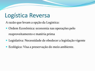 Logística Reversa
A razão que levam a opção da Logística:
 Ordem Econômica: economia nas operações pelo
reaproveitamento e matéria prima
 Legislativa: Necessidade de obedecer a legislação vigente
 Ecológica: Visa a preservação do meio ambiente.
 