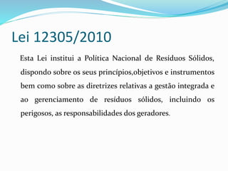 Lei 12305/2010
Esta Lei institui a Política Nacional de Resíduos Sólidos,
dispondo sobre os seus princípios,objetivos e instrumentos
bem como sobre as diretrizes relativas a gestão integrada e
ao gerenciamento de resíduos sólidos, incluindo os
perigosos, as responsabilidades dos geradores.
 
