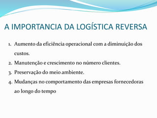 A IMPORTANCIA DA LOGÍSTICA REVERSA
1. Aumento da eficiência operacional com a diminuição dos
custos.
2. Manutenção e crescimento no número clientes.
3. Preservação do meio ambiente.
4. Mudanças no comportamento das empresas fornecedoras
ao longo do tempo
 