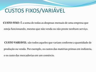 CUSTOS FIXOS/VARIÁVEL
CUSTO FIXO: É a soma de todas as despesas mensais de uma empresa que
esteja funcionando, mesmo que não venda ou não preste nenhum serviço.
CUSTO VARIÁVEL: são todos aqueles que variam conforme a quantidade de
produção ou venda. Por exemplo, os custos das matérias primas em indústria,
e os custo das mercadorias em um comércio.
 