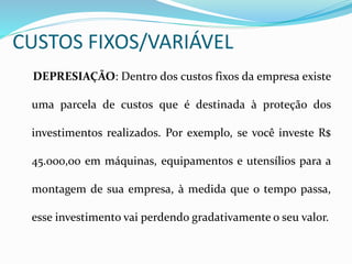 CUSTOS FIXOS/VARIÁVEL
DEPRESIAÇÃO: Dentro dos custos fixos da empresa existe
uma parcela de custos que é destinada à proteção dos
investimentos realizados. Por exemplo, se você investe R$
45.000,00 em máquinas, equipamentos e utensílios para a
montagem de sua empresa, à medida que o tempo passa,
esse investimento vai perdendo gradativamente o seu valor.
 