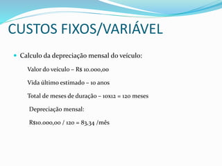 CUSTOS FIXOS/VARIÁVEL
 Calculo da depreciação mensal do veículo:
Valor do veículo – R$ 10.000,00
Vida último estimado – 10 anos
Total de meses de duração – 10x12 = 120 meses
Depreciação mensal:
R$10.000,00 / 120 = 83,34 /mês
 