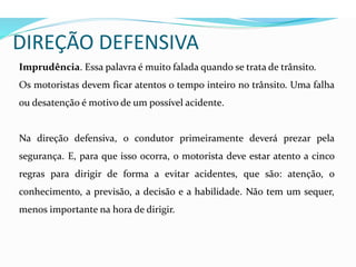 DIREÇÃO DEFENSIVA
Imprudência. Essa palavra é muito falada quando se trata de trânsito.
Os motoristas devem ficar atentos o tempo inteiro no trânsito. Uma falha
ou desatenção é motivo de um possível acidente.
Na direção defensiva, o condutor primeiramente deverá prezar pela
segurança. E, para que isso ocorra, o motorista deve estar atento a cinco
regras para dirigir de forma a evitar acidentes, que são: atenção, o
conhecimento, a previsão, a decisão e a habilidade. Não tem um sequer,
menos importante na hora de dirigir.
 