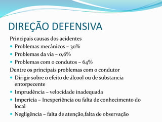 DIREÇÃO DEFENSIVA
Principais causas dos acidentes
 Problemas mecânicos – 30%
 Problemas da via – 0,6%
 Problemas com o condutos – 64%
Dentre os principais problemas com o condutor
 Dirigir sobre o efeito de álcool ou de substancia
entorpecente
 Imprudência – velocidade inadequada
 Imperícia – Inexperiência ou falta de conhecimento do
local
 Negligência – falta de atenção,falta de observação
 