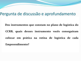 Pergunta de discussão e aprofundamento
Dos instrumentos que constam no plano de logística do
CCRB, quais desses instrumento vocês conseguiram
colocar em prática na rotina de logística de cada
Empreendimento?
 