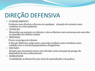 DIREÇÃO DEFENSIVA
 CONHECIMENTO
Conhecer seus direitos e deveres em qualquer situação de transito como
condutor ou como pedestre
 ATENÇÃO
Mantenha sua atenção no trânsito e não se distraia com conversas,com som alto
ou aparelho de telefone celular
 PREVISÃO
Prever os perigos do trânsito
A direção defensiva exige tanto a previsão mediata como imediata como
cuidado com o veículo,equipamentos obrigatórios
 DECISÃO
Sempre que necessário tomar uma decisão numa situação de perigo ela
dependerá do seu conhecimento
 HABILIDADE
A habilidade se desenvolve por meio de aprendizado e da prática
 