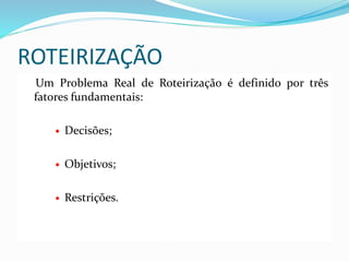 ROTEIRIZAÇÃO
Um Problema Real de Roteirização é definido por três
fatores fundamentais:
 Decisões;
 Objetivos;
 Restrições.
 