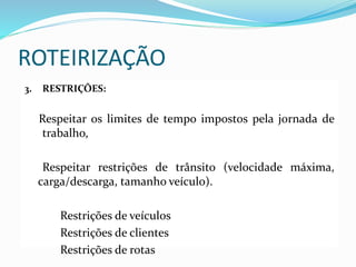 ROTEIRIZAÇÃO
3. RESTRIÇÕES:
Respeitar os limites de tempo impostos pela jornada de
trabalho,
Respeitar restrições de trânsito (velocidade máxima,
carga/descarga, tamanho veículo).
Restrições de veículos
Restrições de clientes
Restrições de rotas
 